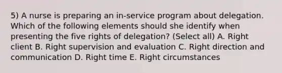 5) A nurse is preparing an in-service program about delegation. Which of the following elements should she identify when presenting the five rights of delegation? (Select all) A. Right client B. Right supervision and evaluation C. Right direction and communication D. Right time E. Right circumstances