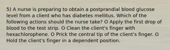 5) A nurse is preparing to obtain a postprandial blood glucose level from a client who has diabetes mellitus. Which of the following actions should the nurse take? O Apply the first drop of blood to the test strip. O Clean the client's finger with hexachlorophene. O Prick the central tip of the client's finger. O Hold the client's finger in a dependent position.