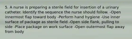 5. A nurse is preparing a sterile field for insertion of a urinary catheter. Identify the sequence the nurse should follow. -Open innermost flap toward body -Perform hand hygiene -Use inner surface of package as sterile field -Open side flank, pulling to side -Place package on work surface -Open outermost flap away from body