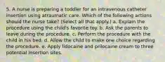 5. A nurse is preparing a toddler for an intravenous catheter insertion using atraumatic care. Which of the following actions should the nurse take? (Select all that apply.) a. Explain the procedure using the child's favorite toy. b. Ask the parents to leave during the procedure. c. Perform the procedure with the child in his bed. d. Allow the child to make one choice regarding the procedure. e. Apply lidocaine and prilocaine cream to three potential insertion sites.