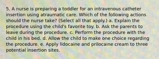 5. A nurse is preparing a toddler for an intravenous catheter insertion using atraumatic care. Which of the following actions should the nurse take? (Select all that apply.) a. Explain the procedure using the child's favorite toy. b. Ask the parents to leave during the procedure. c. Perform the procedure with the child in his bed. d. Allow the child to make one choice regarding the procedure. e. Apply lidocaine and prilocaine cream to three potential insertion sites.