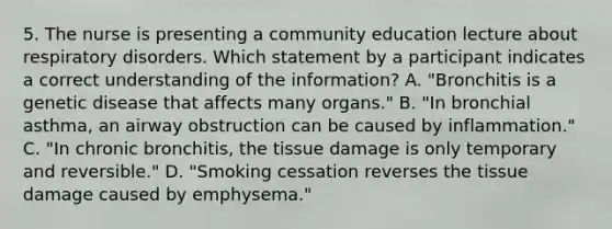 5. The nurse is presenting a community education lecture about respiratory disorders. Which statement by a participant indicates a correct understanding of the information? A. "Bronchitis is a genetic disease that affects many organs." B. "In bronchial asthma, an airway obstruction can be caused by inflammation." C. "In chronic bronchitis, the tissue damage is only temporary and reversible." D. "Smoking cessation reverses the tissue damage caused by emphysema."