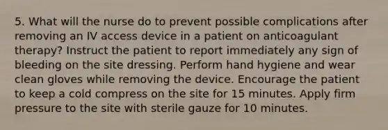 5. What will the nurse do to prevent possible complications after removing an IV access device in a patient on anticoagulant therapy? Instruct the patient to report immediately any sign of bleeding on the site dressing. Perform hand hygiene and wear clean gloves while removing the device. Encourage the patient to keep a cold compress on the site for 15 minutes. Apply firm pressure to the site with sterile gauze for 10 minutes.