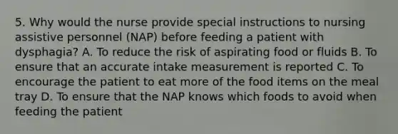 5. Why would the nurse provide special instructions to nursing assistive personnel (NAP) before feeding a patient with dysphagia? A. To reduce the risk of aspirating food or fluids B. To ensure that an accurate intake measurement is reported C. To encourage the patient to eat more of the food items on the meal tray D. To ensure that the NAP knows which foods to avoid when feeding the patient