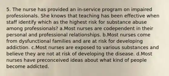 5. The nurse has provided an in-service program on impaired professionals. She knows that teaching has been effective when staff identify which as the highest risk for substance abuse among professionals? a.Most nurses are codependent in their personal and professional relationships. b.Most nurses come from dysfunctional families and are at risk for developing addiction. c.Most nurses are exposed to various substances and believe they are not at risk of developing the disease. d.Most nurses have preconceived ideas about what kind of people become addicted.