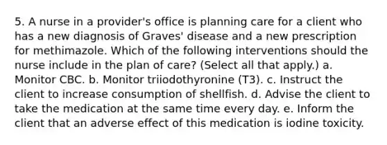 5. A nurse in a provider's office is planning care for a client who has a new diagnosis of Graves' disease and a new prescription for methimazole. Which of the following interventions should the nurse include in the plan of care? (Select all that apply.) a. Monitor CBC. b. Monitor triiodothyronine (T3). c. Instruct the client to increase consumption of shellfish. d. Advise the client to take the medication at the same time every day. e. Inform the client that an adverse effect of this medication is iodine toxicity.