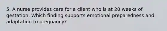 5. A nurse provides care for a client who is at 20 weeks of gestation. Which finding supports emotional preparedness and adaptation to pregnancy?