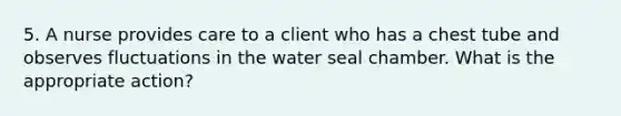 5. A nurse provides care to a client who has a chest tube and observes fluctuations in the water seal chamber. What is the appropriate action?