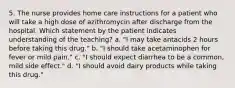 5. The nurse provides home care instructions for a patient who will take a high dose of azithromycin after discharge from the hospital. Which statement by the patient indicates understanding of the teaching? a. "I may take antacids 2 hours before taking this drug." b. "I should take acetaminophen for fever or mild pain." c. "I should expect diarrhea to be a common, mild side effect." d. "I should avoid dairy products while taking this drug."