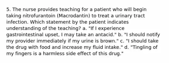 5. The nurse provides teaching for a patient who will begin taking nitrofurantoin (Macrodantin) to treat a urinary tract infection. Which statement by the patient indicates understanding of the teaching? a. "If I experience gastrointestinal upset, I may take an antacid." b. "I should notify my provider immediately if my urine is brown." c. "I should take the drug with food and increase my fluid intake." d. "Tingling of my fingers is a harmless side effect of this drug."