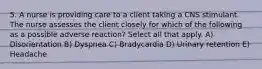 5. A nurse is providing care to a client taking a CNS stimulant. The nurse assesses the client closely for which of the following as a possible adverse reaction? Select all that apply. A) Disorientation B) Dyspnea C) Bradycardia D) Urinary retention E) Headache