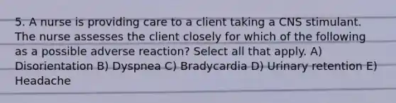 5. A nurse is providing care to a client taking a CNS stimulant. The nurse assesses the client closely for which of the following as a possible adverse reaction? Select all that apply. A) Disorientation B) Dyspnea C) Bradycardia D) Urinary retention E) Headache