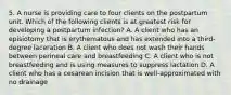 5. A nurse is providing care to four clients on the postpartum unit. Which of the following clients is at greatest risk for developing a postpartum infection? A. A client who has an episiotomy that is erythematous and has extended into a third-degree laceration B. A client who does not wash their hands between perineal care and breastfeeding C. A client who is not breastfeeding and is using measures to suppress lactation D. A client who has a cesarean incision that is well-approximated with no drainage