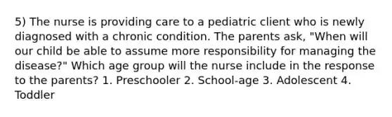 5) The nurse is providing care to a pediatric client who is newly diagnosed with a chronic condition. The parents ask, "When will our child be able to assume more responsibility for managing the disease?" Which age group will the nurse include in the response to the parents? 1. Preschooler 2. School-age 3. Adolescent 4. Toddler