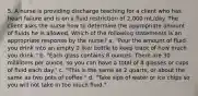 5. A nurse is providing discharge teaching for a client who has heart failure and is on a fluid restriction of 2,000 mL/day. The client asks the nurse how to determine the appropriate amount of fluids he is allowed. Which of the following statements is an appropriate response by the nurse? a. "Pour the amount of fluid you drink into an empty 2 liter bottle to keep track of how much you drink." b. "Each glass contains 8 ounces. There are 30 milliliters per ounce, so you can have a total of 8 glasses or cups of fluid each day." c. "This is the same as 2 quarts, or about the same as two pots of coffee." d. "Take sips of water or ice chips so you will not take in too much fluid."