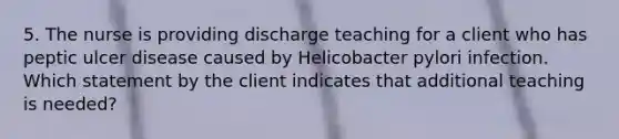 5. The nurse is providing discharge teaching for a client who has peptic ulcer disease caused by Helicobacter pylori infection. Which statement by the client indicates that additional teaching is needed?