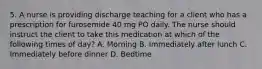 5. A nurse is providing discharge teaching for a client who has a prescription for furosemide 40 mg PO daily. The nurse should instruct the client to take this medication at which of the following times of day? A. Morning B. Immediately after lunch C. Immediately before dinner D. Bedtime