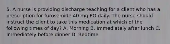 5. A nurse is providing discharge teaching for a client who has a prescription for furosemide 40 mg PO daily. The nurse should instruct the client to take this medication at which of the following times of day? A. Morning B. Immediately after lunch C. Immediately before dinner D. Bedtime