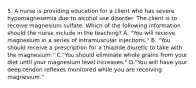 5. A nurse is providing education for a client who has severe hypomagnesemia due to alcohol use disorder. The client is to receive magnesium sulfate. Which of the following information should the nurse include in the teaching? A. "You will receive magnesium in a series of intramuscular injections." B. "You should receive a prescription for a thiazide diuretic to take with the magnesium." C."You should eliminate whole grains from your diet until your magnesium level increases." D."You will have your deep‑tendon reflexes monitored while you are receiving magnesium."