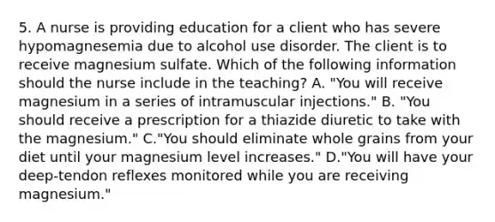 5. A nurse is providing education for a client who has severe hypomagnesemia due to alcohol use disorder. The client is to receive magnesium sulfate. Which of the following information should the nurse include in the teaching? A. "You will receive magnesium in a series of intramuscular injections." B. "You should receive a prescription for a thiazide diuretic to take with the magnesium." C."You should eliminate whole grains from your diet until your magnesium level increases." D."You will have your deep‑tendon reflexes monitored while you are receiving magnesium."