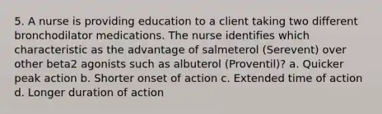 5. A nurse is providing education to a client taking two different bronchodilator medications. The nurse identifies which characteristic as the advantage of salmeterol (Serevent) over other beta2 agonists such as albuterol (Proventil)? a. Quicker peak action b. Shorter onset of action c. Extended time of action d. Longer duration of action