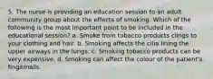 5. The nurse is providing an education session to an adult community group about the effects of smoking. Which of the following is the most important point to be included in the educational session? a. Smoke from tobacco products clings to your clothing and hair. b. Smoking affects the cilia lining the upper airways in the lungs. c. Smoking tobacco products can be very expensive. d. Smoking can affect the colour of the patient's fingernails.