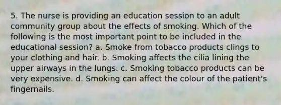 5. The nurse is providing an education session to an adult community group about the effects of smoking. Which of the following is the most important point to be included in the educational session? a. Smoke from tobacco products clings to your clothing and hair. b. Smoking affects the cilia lining the upper airways in the lungs. c. Smoking tobacco products can be very expensive. d. Smoking can affect the colour of the patient's fingernails.