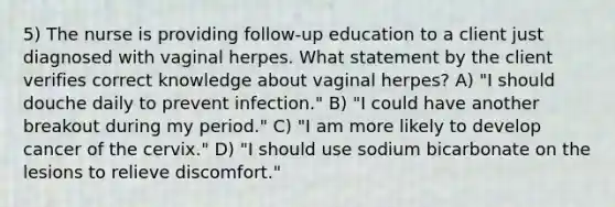 5) The nurse is providing follow-up education to a client just diagnosed with vaginal herpes. What statement by the client verifies correct knowledge about vaginal herpes? A) "I should douche daily to prevent infection." B) "I could have another breakout during my period." C) "I am more likely to develop cancer of the cervix." D) "I should use sodium bicarbonate on the lesions to relieve discomfort."