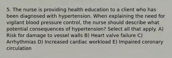 5. The nurse is providing health education to a client who has been diagnosed with hypertension. When explaining the need for vigilant blood pressure control, the nurse should describe what potential consequences of hypertension? Select all that apply. A) Risk for damage to vessel walls B) Heart valve failure C) Arrhythmias D) Increased cardiac workload E) Impaired coronary circulation