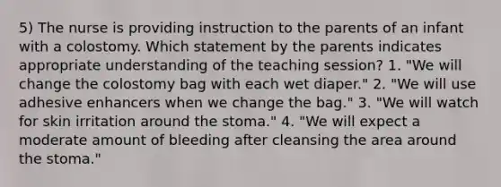 5) The nurse is providing instruction to the parents of an infant with a colostomy. Which statement by the parents indicates appropriate understanding of the teaching session? 1. "We will change the colostomy bag with each wet diaper." 2. "We will use adhesive enhancers when we change the bag." 3. "We will watch for skin irritation around the stoma." 4. "We will expect a moderate amount of bleeding after cleansing the area around the stoma."