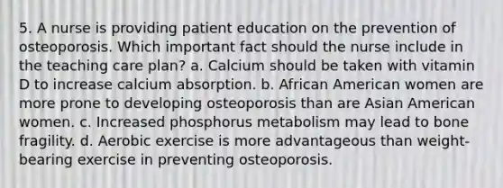 5. A nurse is providing patient education on the prevention of osteoporosis. Which important fact should the nurse include in the teaching care plan? a. Calcium should be taken with vitamin D to increase calcium absorption. b. African American women are more prone to developing osteoporosis than are Asian American women. c. Increased phosphorus metabolism may lead to bone fragility. d. Aerobic exercise is more advantageous than weight-bearing exercise in preventing osteoporosis.