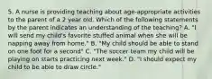 5. A nurse is providing teaching about age-appropriate activities to the parent of a 2 year old. Which of the following statements by the parent indicates an understanding of the teaching? A. "I will send my child's favorite stuffed animal when she will be napping away from home." B. "My child should be able to stand on one foot for a second" C. "The soccer team my child will be playing on starts practicing next week." D. "I should expect my child to be able to draw circle."