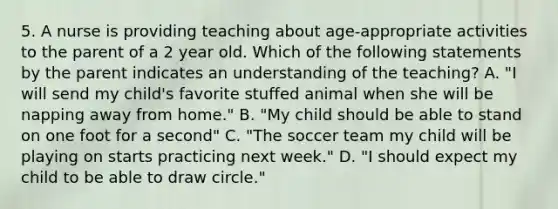 5. A nurse is providing teaching about age-appropriate activities to the parent of a 2 year old. Which of the following statements by the parent indicates an understanding of the teaching? A. "I will send my child's favorite stuffed animal when she will be napping away from home." B. "My child should be able to stand on one foot for a second" C. "The soccer team my child will be playing on starts practicing next week." D. "I should expect my child to be able to draw circle."