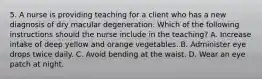 5. A nurse is providing teaching for a client who has a new diagnosis of dry macular degeneration. Which of the following instructions should the nurse include in the teaching? ﻿﻿﻿A. Increase intake of deep yellow and orange vegetables. ﻿﻿﻿B. Administer eye drops twice daily. ﻿﻿﻿C. Avoid bending at the waist. ﻿﻿﻿D. Wear an eye patch at night.