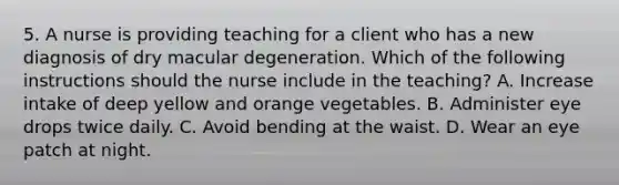 5. A nurse is providing teaching for a client who has a new diagnosis of dry macular degeneration. Which of the following instructions should the nurse include in the teaching? ﻿﻿﻿A. Increase intake of deep yellow and orange vegetables. ﻿﻿﻿B. Administer eye drops twice daily. ﻿﻿﻿C. Avoid bending at the waist. ﻿﻿﻿D. Wear an eye patch at night.