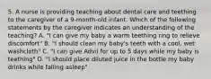 5. A nurse is providing teaching about dental care and teething to the caregiver of a 9-month-old infant. Which of the following statements by the caregiver indicates an understanding of the teaching? A. "I can give my baby a warm teething ring to relieve discomfort" B. "I should clean my baby's teeth with a cool, wet washcloth" C. "I can give Advil for up to 5 days while my baby is teething" D. "I should place diluted juice in the bottle my baby drinks while falling asleep"