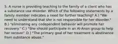 5. A nurse is providing teaching to the family of a client who has a substance use disorder. Which of the following statements by a family member indicates a need for further teaching? A.) "We need to understand that she is not responsible for her disorder." B.) "eliminating any codependent behavior will promote her recovery." C.) "She should participate in an Al-Anon group to help her recover" D.) "The primary goal of her treatment is abstinence from substance abuse."