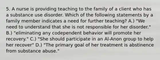 5. A nurse is providing teaching to the family of a client who has a substance use disorder. Which of the following statements by a family member indicates a need for further teaching? A.) "We need to understand that she is not responsible for her disorder." B.) "eliminating any codependent behavior will promote her recovery." C.) "She should participate in an Al-Anon group to help her recover" D.) "The primary goal of her treatment is abstinence from substance abuse."