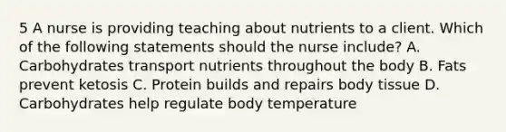 5 A nurse is providing teaching about nutrients to a client. Which of the following statements should the nurse include? A. Carbohydrates transport nutrients throughout the body B. Fats prevent ketosis C. Protein builds and repairs body tissue D. Carbohydrates help regulate body temperature