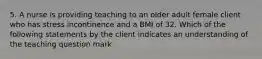 5. A nurse is providing teaching to an older adult female client who has stress incontinence and a BMI of 32. Which of the following statements by the client indicates an understanding of the teaching question mark