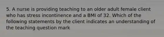 5. A nurse is providing teaching to an older adult female client who has stress incontinence and a BMI of 32. Which of the following statements by the client indicates an understanding of the teaching question mark