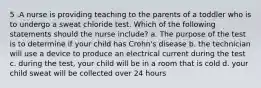 5 .A nurse is providing teaching to the parents of a toddler who is to undergo a sweat chloride test. Which of the following statements should the nurse include? a. The purpose of the test is to determine if your child has Crohn's disease b. the technician will use a device to produce an electrical current during the test c. during the test, your child will be in a room that is cold d. your child sweat will be collected over 24 hours