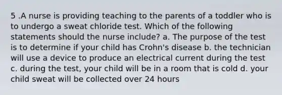 5 .A nurse is providing teaching to the parents of a toddler who is to undergo a sweat chloride test. Which of the following statements should the nurse include? a. The purpose of the test is to determine if your child has Crohn's disease b. the technician will use a device to produce an electrical current during the test c. during the test, your child will be in a room that is cold d. your child sweat will be collected over 24 hours