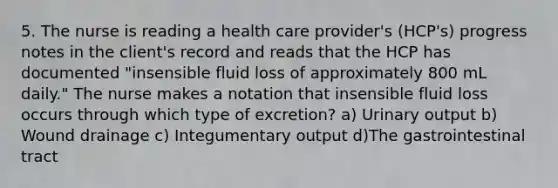 5. The nurse is reading a health care provider's (HCP's) progress notes in the client's record and reads that the HCP has documented "insensible fluid loss of approximately 800 mL daily." The nurse makes a notation that insensible fluid loss occurs through which type of excretion? a) Urinary output b) Wound drainage c) Integumentary output d)The gastrointestinal tract