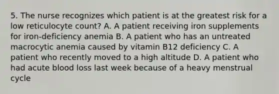 5. The nurse recognizes which patient is at the greatest risk for a low reticulocyte count? A. A patient receiving iron supplements for iron-deficiency anemia B. A patient who has an untreated macrocytic anemia caused by vitamin B12 deficiency C. A patient who recently moved to a high altitude D. A patient who had acute blood loss last week because of a heavy menstrual cycle