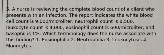 5. A nurse is reviewing the complete blood count of a client who presents with an infection. The report indicates the white blood cell count is 9,000/microliter, neutrophil count is 8,500, leukocyte count is 4,000, eosinophil count is 600/microliter, and basophil is 1%. Which terminology does the nurse associate with this finding? 1. Eosinophilia 2. Neutrophilia 3. Leukocytosis 4. Monocytes