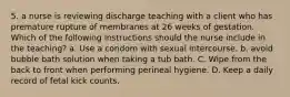 5. a nurse is reviewing discharge teaching with a client who has premature rupture of membranes at 26 weeks of gestation. Which of the following instructions should the nurse include in the teaching? a. Use a condom with sexual intercourse. b. avoid bubble bath solution when taking a tub bath. C. Wipe from the back to front when performing perineal hygiene. D. Keep a daily record of fetal kick counts.