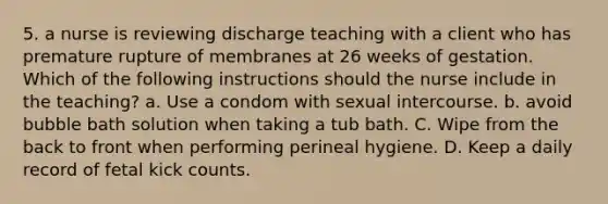 5. a nurse is reviewing discharge teaching with a client who has premature rupture of membranes at 26 weeks of gestation. Which of the following instructions should the nurse include in the teaching? a. Use a condom with sexual intercourse. b. avoid bubble bath solution when taking a tub bath. C. Wipe from the back to front when performing perineal hygiene. D. Keep a daily record of fetal kick counts.