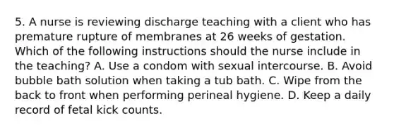 5. A nurse is reviewing discharge teaching with a client who has premature rupture of membranes at 26 weeks of gestation. Which of the following instructions should the nurse include in the teaching? A. Use a condom with sexual intercourse. B. Avoid bubble bath solution when taking a tub bath. C. Wipe from the back to front when performing perineal hygiene. D. Keep a daily record of fetal kick counts.