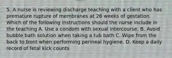 5. A nurse is reviewing discharge teaching with a client who has premature rupture of membranes at 26 weeks of gestation. Which of the following instructions should the nurse include in the teaching A. Use a condom with sexual intercourse. B. Avoid bubble bath solution when taking a tub bath C. Wipe from the back to front when performing perineal hygiene. D. Keep a daily record of fetal kick counts